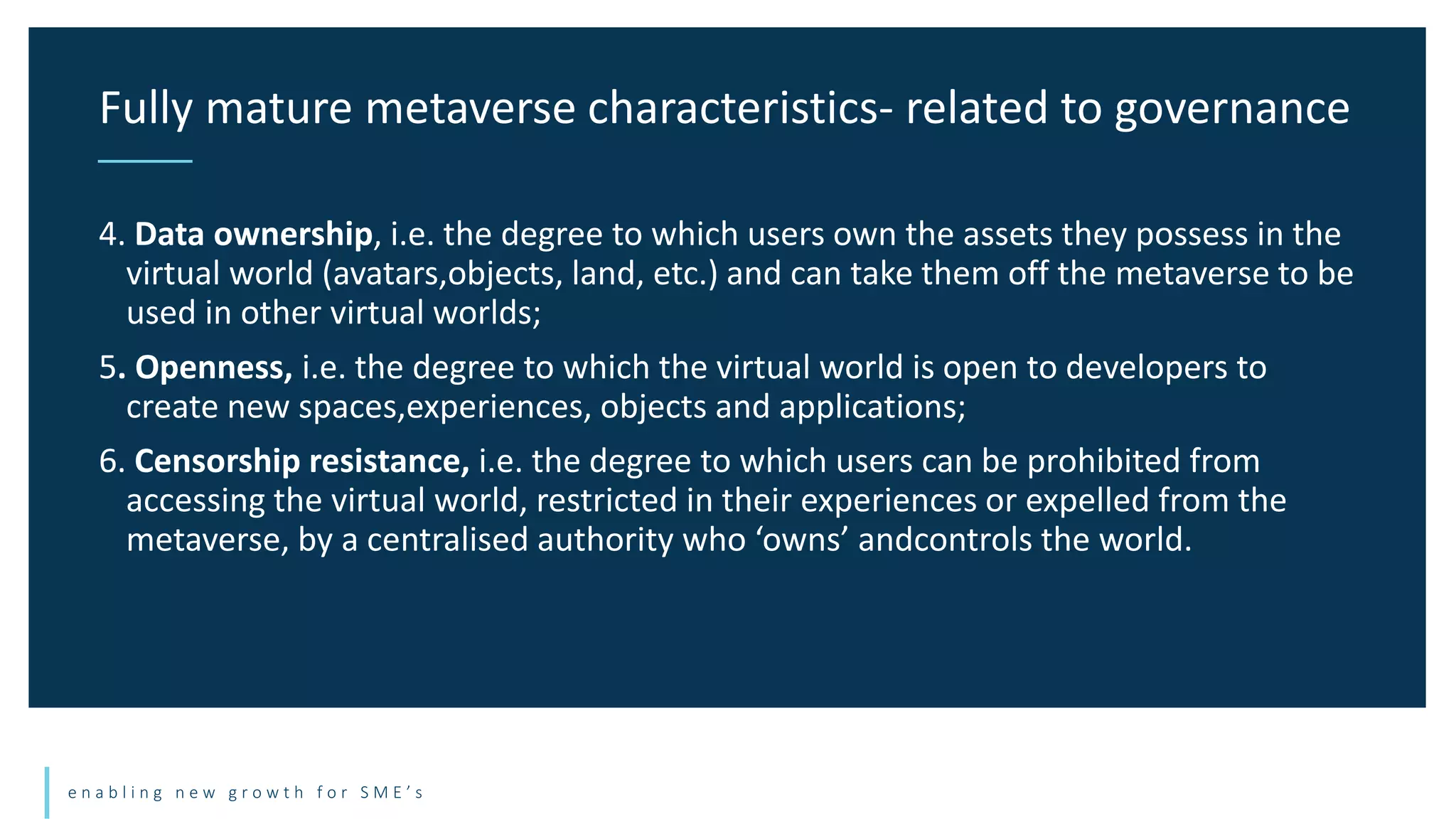 e n a b l i n g n e w g r o w t h f o r S M E ’ s
4. Data ownership, i.e. the degree to which users own the assets they possess in the
virtual world (avatars,objects, land, etc.) and can take them off the metaverse to be
used in other virtual worlds;
5. Openness, i.e. the degree to which the virtual world is open to developers to
create new spaces,experiences, objects and applications;
6. Censorship resistance, i.e. the degree to which users can be prohibited from
accessing the virtual world, restricted in their experiences or expelled from the
metaverse, by a centralised authority who ‘owns’ andcontrols the world.
Fully mature metaverse characteristics- related to governance
 