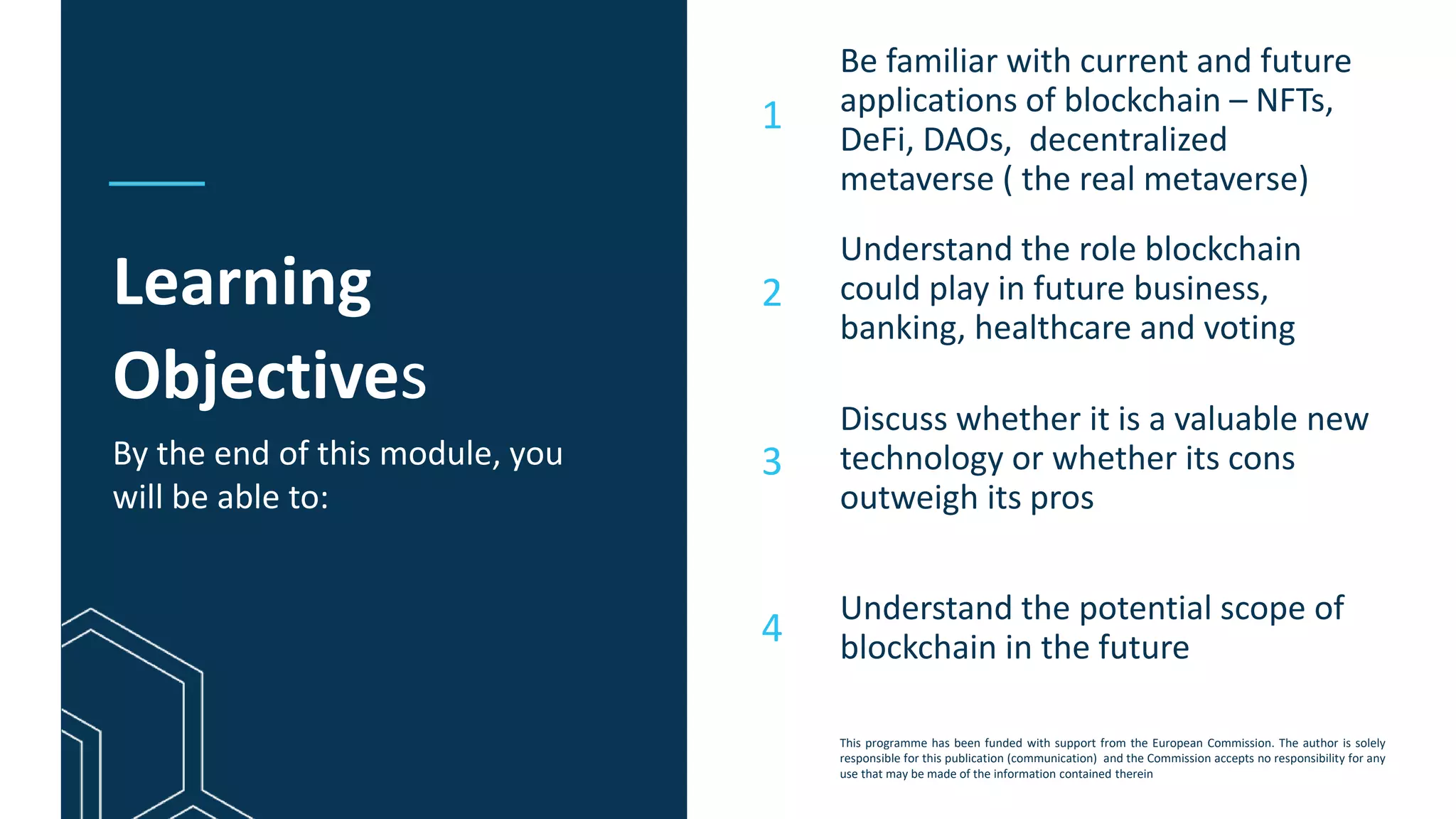 This programme has been funded with support from the European Commission. The author is solely
responsible for this publication (communication) and the Commission accepts no responsibility for any
use that may be made of the information contained therein
Learning
Objectives
Be familiar with current and future
applications of blockchain – NFTs,
DeFi, DAOs, decentralized
metaverse ( the real metaverse)
Understand the role blockchain
could play in future business,
banking, healthcare and voting
Discuss whether it is a valuable new
technology or whether its cons
outweigh its pros
1
2
3
By the end of this module, you
will be able to:
4
Understand the potential scope of
blockchain in the future
 