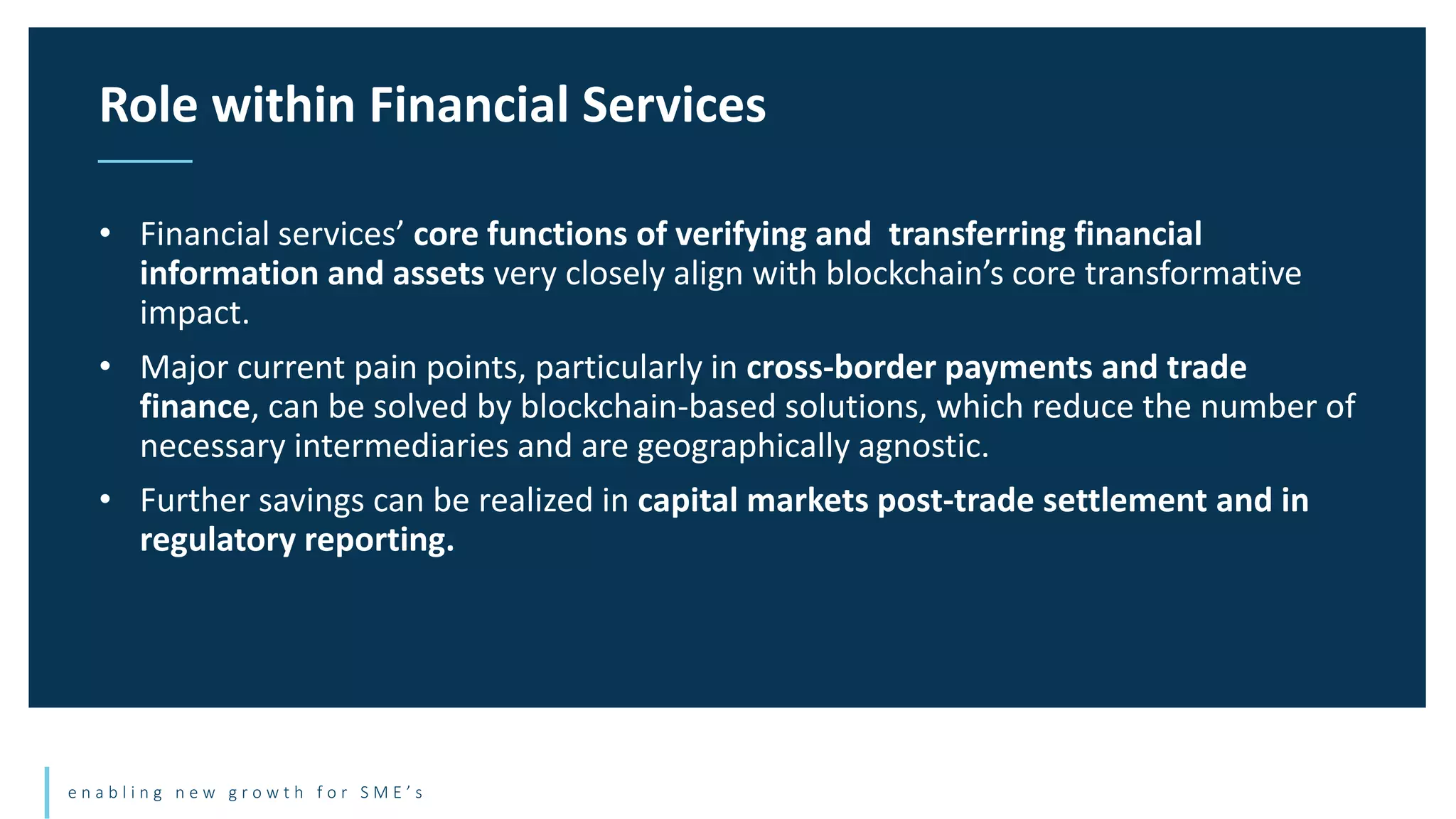 e n a b l i n g n e w g r o w t h f o r S M E ’ s
• Financial services’ core functions of verifying and transferring financial
information and assets very closely align with blockchain’s core transformative
impact.
• Major current pain points, particularly in cross-border payments and trade
finance, can be solved by blockchain-based solutions, which reduce the number of
necessary intermediaries and are geographically agnostic.
• Further savings can be realized in capital markets post-trade settlement and in
regulatory reporting.
Role within Financial Services
 