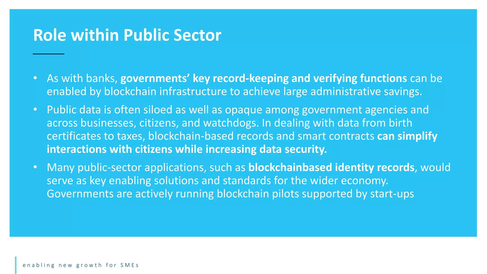 e n a b l i n g n e w g r o w t h f o r S M E s
• As with banks, governments’ key record-keeping and verifying functions can be
enabled by blockchain infrastructure to achieve large administrative savings.
• Public data is often siloed as well as opaque among government agencies and
across businesses, citizens, and watchdogs. In dealing with data from birth
certificates to taxes, blockchain-based records and smart contracts can simplify
interactions with citizens while increasing data security.
• Many public-sector applications, such as blockchainbased identity records, would
serve as key enabling solutions and standards for the wider economy.
Governments are actively running blockchain pilots supported by start-ups
Role within Public Sector
 