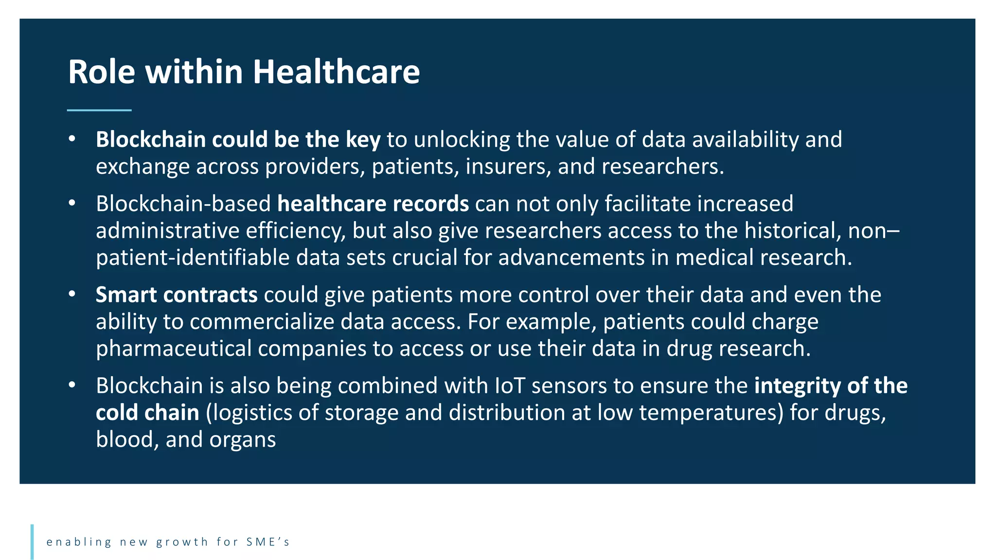 e n a b l i n g n e w g r o w t h f o r S M E ’ s
• Blockchain could be the key to unlocking the value of data availability and
exchange across providers, patients, insurers, and researchers.
• Blockchain-based healthcare records can not only facilitate increased
administrative efficiency, but also give researchers access to the historical, non–
patient-identifiable data sets crucial for advancements in medical research.
• Smart contracts could give patients more control over their data and even the
ability to commercialize data access. For example, patients could charge
pharmaceutical companies to access or use their data in drug research.
• Blockchain is also being combined with IoT sensors to ensure the integrity of the
cold chain (logistics of storage and distribution at low temperatures) for drugs,
blood, and organs
Role within Healthcare
 