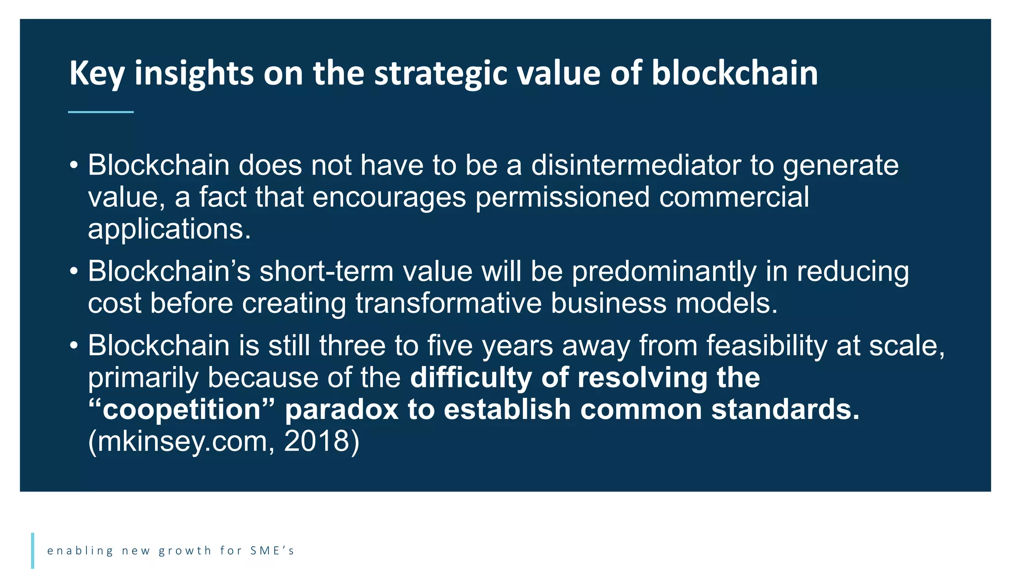 e n a b l i n g n e w g r o w t h f o r S M E ’ s
• Blockchain does not have to be a disintermediator to generate
value, a fact that encourages permissioned commercial
applications.
• Blockchain’s short-term value will be predominantly in reducing
cost before creating transformative business models.
• Blockchain is still three to five years away from feasibility at scale,
primarily because of the difficulty of resolving the
“coopetition” paradox to establish common standards.
(mkinsey.com, 2018)
Key insights on the strategic value of blockchain
 