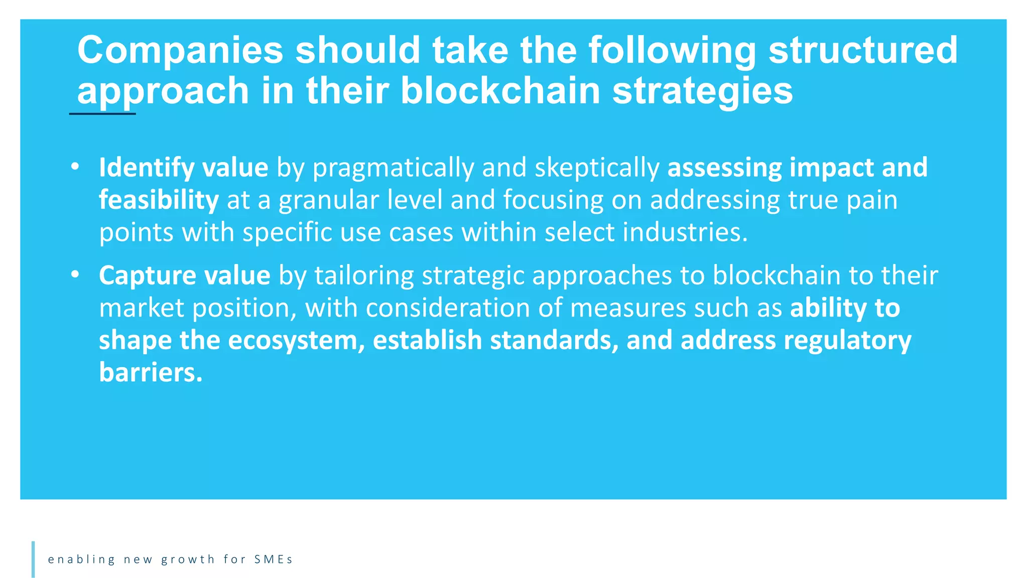 e n a b l i n g n e w g r o w t h f o r S M E s
• Identify value by pragmatically and skeptically assessing impact and
feasibility at a granular level and focusing on addressing true pain
points with specific use cases within select industries.
• Capture value by tailoring strategic approaches to blockchain to their
market position, with consideration of measures such as ability to
shape the ecosystem, establish standards, and address regulatory
barriers.
Companies should take the following structured
approach in their blockchain strategies
 