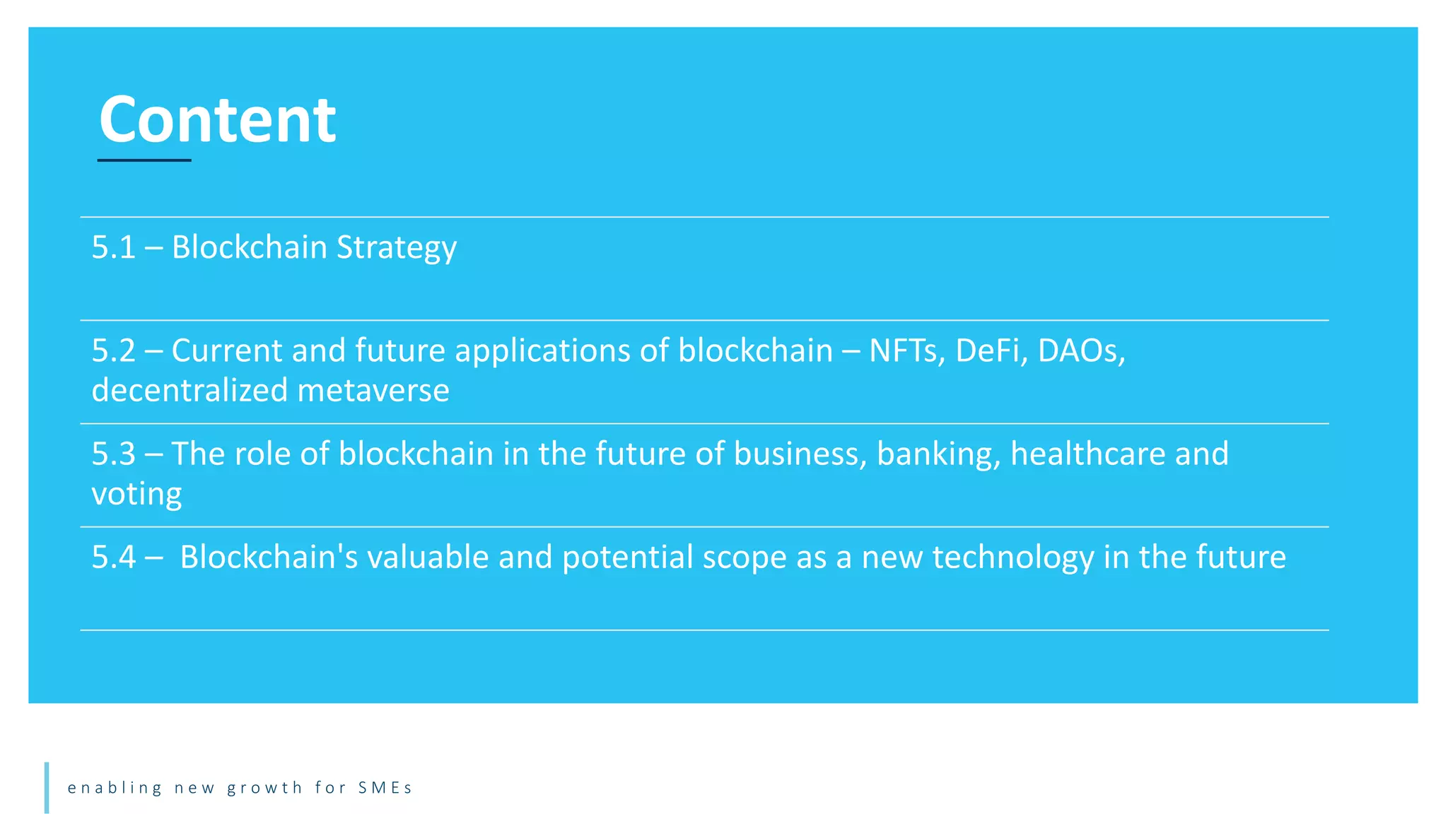 e n a b l i n g n e w g r o w t h f o r S M E s
Content
5.1 – Blockchain Strategy
5.2 – Current and future applications of blockchain – NFTs, DeFi, DAOs,
decentralized metaverse
5.3 – The role of blockchain in the future of business, banking, healthcare and
voting
5.4 – Blockchain's valuable and potential scope as a new technology in the future
 