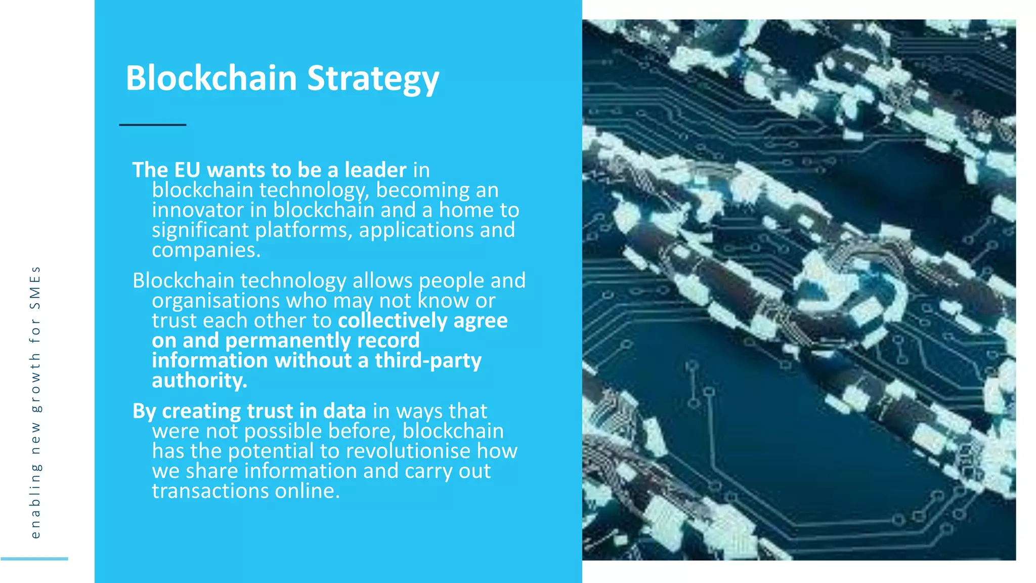 e
n
a
b
l
i
n
g
n
e
w
g
r
o
w
t
h
f
o
r
S
M
E
s
The EU wants to be a leader in
blockchain technology, becoming an
innovator in blockchain and a home to
significant platforms, applications and
companies.
Blockchain technology allows people and
organisations who may not know or
trust each other to collectively agree
on and permanently record
information without a third-party
authority.
By creating trust in data in ways that
were not possible before, blockchain
has the potential to revolutionise how
we share information and carry out
transactions online.
Blockchain Strategy
 