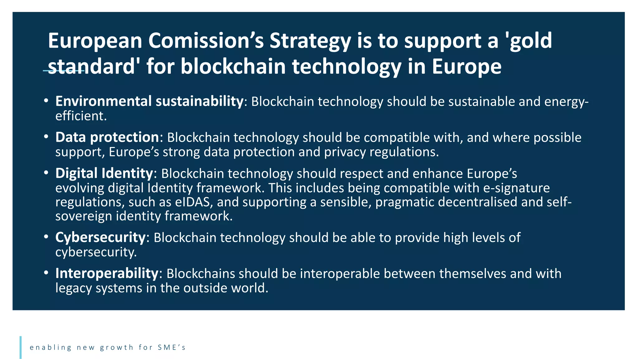 e n a b l i n g n e w g r o w t h f o r S M E ’ s
• Environmental sustainability: Blockchain technology should be sustainable and energy-
efficient.
• Data protection: Blockchain technology should be compatible with, and where possible
support, Europe’s strong data protection and privacy regulations.
• Digital Identity: Blockchain technology should respect and enhance Europe’s
evolving digital Identity framework. This includes being compatible with e-signature
regulations, such as eIDAS, and supporting a sensible, pragmatic decentralised and self-
sovereign identity framework.
• Cybersecurity: Blockchain technology should be able to provide high levels of
cybersecurity.
• Interoperability: Blockchains should be interoperable between themselves and with
legacy systems in the outside world.
European Comission’s Strategy is to support a 'gold
standard' for blockchain technology in Europe
 