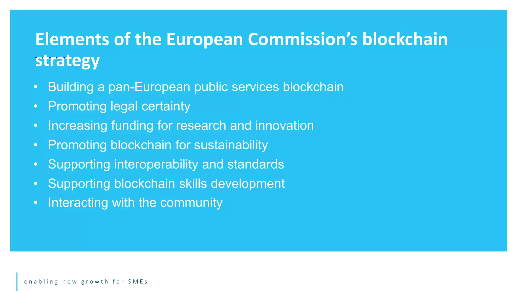 e n a b l i n g n e w g r o w t h f o r S M E s
• Building a pan-European public services blockchain
• Promoting legal certainty
• Increasing funding for research and innovation
• Promoting blockchain for sustainability
• Supporting interoperability and standards
• Supporting blockchain skills development
• Interacting with the community
Elements of the European Commission’s blockchain
strategy
 