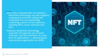 e n a b l i n g n e w g r o w t h f o r S M E s
More than a decade after its inception,
blockchain technology not only supports
cryptoassets and their trading, but
constitutes the core technology
underlying a series of new advances,
including NFTs, smart contracts and
DeFi.
However, blockchain technology,
especially through the use of smart
contracts, can form the basis of a new
form of organisation – a decentralised
autonomous organisation (or DAO).
 