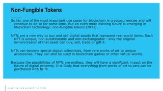 e n a b l i n g n e w g r o w t h f o r S M E s
So far, one of the most important use cases for blockchain is cryptocurrencies and will
continue to do so for some time. But an even more exciting future is emerging in
blockchain technology: non-fungible tokens (NFTs).
NFTs are a new way to buy and sell digital assets that represent real-world items. Each
NFT is unique, non-substitutable and non-exchangeable - only the original
owner/creator of that asset can buy, sell, trade or gift it.
NFTs can become special digital collectibles, from rare works of art to unique
accessories. They can also be used in blockchain games or other virtual worlds.
Because the possibilities of NFTs are endless, they will have a significant impact on the
future of digital property. It is likely that everything from works of art to cars can be
purchased with NFTs.
Non-Fungible Tokens
 