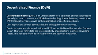 e n a b l i n g n e w g r o w t h f o r S M E ’ s
Decentralized finance (DeFi) is an umbrella term for a collection of financial products
that rely on smart contracts and blockchain technology. It enables open, peer-to-peer
(P2P) financial services, as well as the automation of specific procedures.
DeFi applications aim for decentralization, although they vary in scope.
Due to its openness, decentralization and P2P nature, DeFi enables so-called "money
legos". This term refers toto the interoperability of applications in different working
spaces. It is also said to act as an acceleratorin the space of innovation.
Decentralised Finance (DeFi)
 