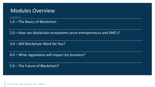 e n a b l i n g n e w g r o w t h f o r S M E ’ s
Modules Overview
1.0 – The Basics of Blockchain
2.0 – How can blockchain ecosystems serve entrepreneurs and SME’s?
3.0 – Will Blockchain Work for You?
4.0 – What regulations will impact my business?
5.0 – The Future of Blockchain?
 