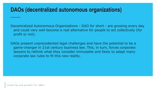 e n a b l i n g n e w g r o w t h f o r S M E s
Decentralized Autonomous Organizations - DAO for short - are growing every day
and could very well become a real alternative for people to act collectively (for
profit or not).
DAOs present unprecedented legal challenges and have the potential to be a
game-changer in 21st century business law. This, in turn, forces corporate
lawyers to rethink what they consider immutable and likely to adapt many
corporate law rules to fit this new reality.
DAOs (decentralized autonomous organizations)
 