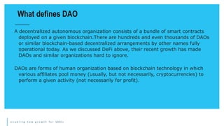 e n a b l i n g n e w g r o w t h f o r S M E s
A decentralized autonomous organization consists of a bundle of smart contracts
deployed on a given blockchain.There are hundreds and even thousands of DAOs
or similar blockchain-based decentralized arrangements by other names fully
operational today. As we discussed DeFi above, their recent growth has made
DAOs and similar organizations hard to ignore.
DAOs are forms of human organization based on blockchain technology in which
various affiliates pool money (usually, but not necessarily, cryptocurrencies) to
perform a given activity (not necessarily for profit).
What defines DAO
 