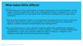 e n a b l i n g n e w g r o w t h f o r S M E s
The governance of the organization is largely automated and decentralised, which
means that the traditional role of the management body is replaced by a mix of
direct management by associates and automated management through smart
contracts.
They are decentralized: there is no centralized management and many important
decisions are taken directly by associates, trying to alleviate the traditional
agency problem between shareholders and management.
They are autonomous: many decision-making rights that traditionally belong to
management can be entrusted to a smart contract. A smart contract defines the
organization's rules and typically holds the DAO's treasury. Imagine a mix
between corporate charter and governing bodies.
What makes DAOs different
 