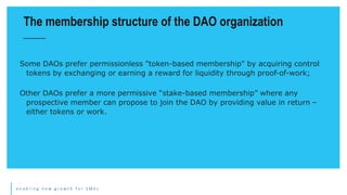 e n a b l i n g n e w g r o w t h f o r S M E s
Some DAOs prefer permissionless "token-based membership" by acquiring control
tokens by exchanging or earning a reward for liquidity through proof-of-work;
Other DAOs prefer a more permissive “stake-based membership” where any
prospective member can propose to join the DAO by providing value in return –
either tokens or work.
The membership structure of the DAO organization
 