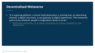 e n a b l i n g n e w g r o w t h f o r S M E ’ s
• ‘It is a gaming platform, a virtual retail destination, a training tool, an advertising
channel, a digital classroom, a new gateway to digital experiences. The metaverse
seems to be whatever people’s imaginations dream it to be.’
• M c K i n s e y d e c l a r e s , i n a r e p o r t f o c u s i n g o n v a l u e c r e a t i o n i n t h e
m e t a v e r s e .
Decentralized Metaverse
 
