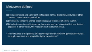 e n a b l i n g n e w g r o w t h f o r S M E ’ s
(1) The generalised and significant shift across norms, disciplines, cultures or other
barriers creates new opportunities.
(2) Persistent, cohesive, shared experiences give the sense of a new ‘world’.
(3) Can be immersive and interactive, but users also can interact with it in a limited
capacity. In other words, the metaverse is flexibly immersive.
“The metaverse is the product of a technology-driven shift with generalized impact
through persistent and adaptable digital experiences.”
Metaverse defined
 