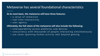 e n a b l i n g n e w g r o w t h f o r S M E ’ s
At its most basic, the metaverse will have three features:
• a sen se of immersion
• real - t im e in t eract ivit y
• u ser agen cy
Ultimately, the full vision of the metaverse will also include the following:
• in t eroperabilit y across plat forms an d devices
• con cu rren cy wit h t h ou san ds of people in t eract in g simu lt an eou sly
• u se cases span n in g h u man act ivit y well beyon d gamin g
Metaverse has several foundational characteristics
 