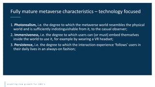 e n a b l i n g n e w g r o w t h f o r S M E ’ s
1. Photorealism, i.e. the degree to which the metaverse world resembles the physical
world and is sufficiently indistinguishable from it, to the casual observer;
2. Immersiveness, i.e. the degree to which users can (or must) embed themselves
inside the world to use it, for example by wearing a VR headset;
3. Persistence, i.e. the degree to which the interaction experience ‘follows’ users in
their daily lives in an always-on fashion;
Fully mature metaverse characteristics – technology focused
 