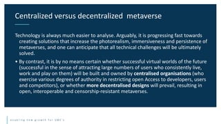 e n a b l i n g n e w g r o w t h f o r S M E ’ s
Technology is always much easier to analyse. Arguably, it is progressing fast towards
creating solutions that increase the photorealism, immersiveness and persistence of
metaverses, and one can anticipate that all technical challenges will be ultimately
solved.
• By contrast, it is by no means certain whether successful virtual worlds of the future
(successful in the sense of attracting large numbers of users who consistently live,
work and play on them) will be built and owned by centralised organisations (who
exercise various degrees of authority in restricting open Access to developers, users
and competitors), or whether more decentralised designs will prevail, resulting in
open, interoperable and censorship-resistant metaverses.
Centralized versus decentralized metaverse
 