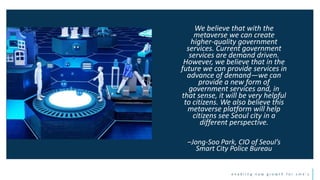 e n a b l i n g n e w g r o w t h f o r s m e ’ s
We believe that with the
metaverse we can create
higher-quality government
services. Current government
services are demand driven.
However, we believe that in the
future we can provide services in
advance of demand—we can
provide a new form of
government services and, in
that sense, it will be very helpful
to citizens. We also believe this
metaverse platform will help
citizens see Seoul city in a
different perspective.
–Jong-Soo Park, CIO of Seoul’s
Smart City Police Bureau
 