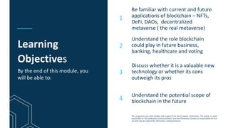 This programme has been funded with support from the European Commission. The author is solely
responsible for this publication (communication) and the Commission accepts no responsibility for any
use that may be made of the information contained therein
Learning
Objectives
Be familiar with current and future
applications of blockchain – NFTs,
DeFi, DAOs, decentralized
metaverse ( the real metaverse)
Understand the role blockchain
could play in future business,
banking, healthcare and voting
Discuss whether it is a valuable new
technology or whether its cons
outweigh its pros
1
2
3
By the end of this module, you
will be able to:
4
Understand the potential scope of
blockchain in the future
 