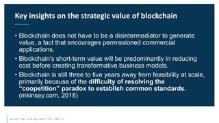 e n a b l i n g n e w g r o w t h f o r S M E ’ s
• Blockchain does not have to be a disintermediator to generate
value, a fact that encourages permissioned commercial
applications.
• Blockchain’s short-term value will be predominantly in reducing
cost before creating transformative business models.
• Blockchain is still three to five years away from feasibility at scale,
primarily because of the difficulty of resolving the
“coopetition” paradox to establish common standards.
(mkinsey.com, 2018)
Key insights on the strategic value of blockchain
 
