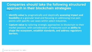 e n a b l i n g n e w g r o w t h f o r S M E s
• Identify value by pragmatically and skeptically assessing impact and
feasibility at a granular level and focusing on addressing true pain
points with specific use cases within select industries.
• Capture value by tailoring strategic approaches to blockchain to their
market position, with consideration of measures such as ability to
shape the ecosystem, establish standards, and address regulatory
barriers.
Companies should take the following structured
approach in their blockchain strategies
 