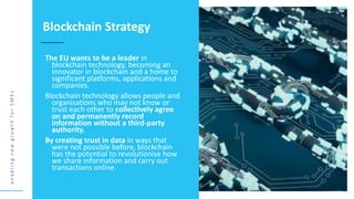 e
n
a
b
l
i
n
g
n
e
w
g
r
o
w
t
h
f
o
r
S
M
E
s
The EU wants to be a leader in
blockchain technology, becoming an
innovator in blockchain and a home to
significant platforms, applications and
companies.
Blockchain technology allows people and
organisations who may not know or
trust each other to collectively agree
on and permanently record
information without a third-party
authority.
By creating trust in data in ways that
were not possible before, blockchain
has the potential to revolutionise how
we share information and carry out
transactions online.
Blockchain Strategy
 