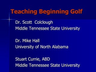 Teaching Beginning Golf
Dr. Scott Colclough
Middle Tennessee State University
Dr. Mike Hall
University of North Alabama
Stuart Currie, ABD
Middle Tennessee State University
 