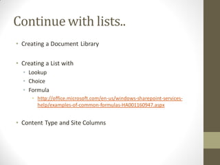 Continue with lists..
• Creating a Document Library

• Creating a List with
  • Lookup
  • Choice
  • Formula
      • http://office.microsoft.com/en-us/windows-sharepoint-services-
        help/examples-of-common-formulas-HA001160947.aspx


• Content Type and Site Columns
 
