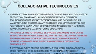 COLLABORATIVE TECHNOLOGIES
• WHEREAS TODAY’S MANUFACTURING ENVIRONMENT TYPICALLY CONSISTS OF
PRODUCTION PLANTS WITH AN INCOMPATIBLE MIX OF AUTOMATION
TECHNOLOGIES THAT ARE NOT DESIGNED TO SHARE DATA WITH OTHER
MANUFACTURING SYSTEMS, SMART FACTORIES WILL LEVERAGE IOT CLOUD
PLATFORMS TO GAIN A LAYER OF CYBERNETIC INTELLIGENCE THAT SITS ON
TOP OF A COMPANY’S MANUFACTURING OPERATIONS.
• FACTORIES OF THE FUTURE WILL BE DYNAMIC ORGANISMS THAT CAN BE
SHAPED AND RESHAPED AS NEED BE, AND THEY WILL BE CONNECTED MORE
SO THAN EVER WITH OTHER ENTITIES SUCH AS CUSTOMER SERVICE
CENTERS, COMPANIES THAT SUPPLY RAW MATERIALS, DISTRIBUTION
CHANNELS, ETC.
• THE TECHNOLOGIES DRIVING INDUSTRY 4.0 WILL WORK IN COLLABORATION.
CPS IS POWERED BY CLOUD SERVICES, WHICH ENABLE INTELLIGENT
 