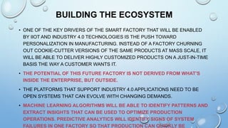 BUILDING THE ECOSYSTEM
• ONE OF THE KEY DRIVERS OF THE SMART FACTORY THAT WILL BE ENABLED
BY IIOT AND INDUSTRY 4.0 TECHNOLOGIES IS THE PUSH TOWARD
PERSONALIZATION IN MANUFACTURING. INSTEAD OF A FACTORY CHURNING
OUT COOKIE-CUTTER VERSIONS OF THE SAME PRODUCTS AT MASS SCALE, IT
WILL BE ABLE TO DELIVER HIGHLY CUSTOMIZED PRODUCTS ON A JUST-IN-TIME
BASIS THE WAY A CUSTOMER WANTS IT.
• THE POTENTIAL OF THIS FUTURE FACTORY IS NOT DERIVED FROM WHAT’S
INSIDE THE ENTERPRISE, BUT OUTSIDE.
• THE PLATFORMS THAT SUPPORT INDUSTRY 4.0 APPLICATIONS NEED TO BE
OPEN SYSTEMS THAT CAN EVOLVE WITH CHANGING DEMANDS.
• MACHINE LEARNING ALGORITHMS WILL BE ABLE TO IDENTIFY PATTERNS AND
EXTRACT INSIGHTS THAT CAN BE USED TO OPTIMIZE PRODUCTION
OPERATIONS. PREDICTIVE ANALYTICS WILL IDENTIFY SIGNS OF SYSTEM
FAILURES IN ONE FACTORY SO THAT PRODUCTION CAN QUICKLY BE
 