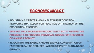ECONOMIC IMPACT
• INDUSTRY 4.0 CREATES HIGHLY FLEXIBLE PRODUCTION
NETWORKS THAT ALLOW FOR REAL-TIME OPTIMIZATION OF THE
PRODUCTION PROCESS.
• THIS NOT ONLY INCREASES PRODUCTIVITY, BUT IT OFFERS THE
POSSIBILITY TO PRODUCE INDIVIDUAL GOODS FOR THE COSTS
OF A MASS PRODUCT.
• IN ADDITION, THE ENERGY AND RESOURCE CONSUMPTION OF
FACTORIES CAN BE REDUCED, WHICH SUPPORTS SUSTAINABLE
GROWTH.
 