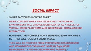 SOCIAL IMPACT
• SMART FACTORIES WON'T BE EMPTY.
• WORK CONTENT, WORK PROCESSES AND THE WORKING
ENVIRONMENT WILL CHANGE SIGNIFICANTLY AS A RESULT OF
VIRTUAL WORK PLATFORMS AND INCREASING HUMAN-MACHINE
INTERACTION.
• HOWEVER, THE WORKERS WON'T BE REPLACED BY MACHINES,
BUT THEY WILL HAVE DIFFERENT TASKS.
• THEY WILL BE RELIEVED FROM PERFORMING STANDARDIZED
AND MONOTONOUS TASKS AND INSTEAD GAIN MORE
RESPONSIBILITY AND DECISION-MAKING POWERS.
 