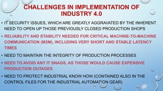 CHALLENGES IN IMPLEMENTATION OF
INDUSTRY 4.0
• IT SECURITY ISSUES, WHICH ARE GREATLY AGGRAVATED BY THE INHERENT
NEED TO OPEN UP THOSE PREVIOUSLY CLOSED PRODUCTION SHOPS
• RELIABILITY AND STABILITY NEEDED FOR CRITICAL MACHINE-TO-MACHINE
COMMUNICATION (M2M), INCLUDING VERY SHORT AND STABLE LATENCY
TIMES
• NEED TO MAINTAIN THE INTEGRITY OF PRODUCTION PROCESSES
• NEED TO AVOID ANY IT SNAGS, AS THOSE WOULD CAUSE EXPENSIVE
PRODUCTION OUTAGES
• NEED TO PROTECT INDUSTRIAL KNOW HOW (CONTAINED ALSO IN THE
CONTROL FILES FOR THE INDUSTRIAL AUTOMATION GEAR)
 