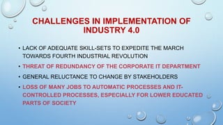 • LACK OF ADEQUATE SKILL-SETS TO EXPEDITE THE MARCH
TOWARDS FOURTH INDUSTRIAL REVOLUTION
• THREAT OF REDUNDANCY OF THE CORPORATE IT DEPARTMENT
• GENERAL RELUCTANCE TO CHANGE BY STAKEHOLDERS
• LOSS OF MANY JOBS TO AUTOMATIC PROCESSES AND IT-
CONTROLLED PROCESSES, ESPECIALLY FOR LOWER EDUCATED
PARTS OF SOCIETY
CHALLENGES IN IMPLEMENTATION OF
INDUSTRY 4.0
 