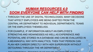 HUMAN RESOURCES 4.0
SOON EVERYONE CAN HELP WITH FINDING
• THROUGH THE USE OF DIGITAL TECHNOLOGIES, MANY DECISIONS
THAT AFFECT EMPLOYEES ARE BEING SHIFTED FROM THE
CENTRAL HR DEPARTMENT TO INDIVIDUAL DEPARTMENTS, TEAMS
OR THE EMPLOYEES THEMSELVES.
• FOR EXAMPLE, IF INFORMATION ABOUT AN EMPLOYEE’S
STRENGTHS AND WEAKNESSES AS WELL AS EXPERIENCE AND
POTENTIAL ARE STORED IN A DATABASE AND CAN BE EVALUATED IN
A MEANINGFUL WAY WITH ANALYTICS, THEN THAT PERSON CAN
PLAN HER CAREER DIRECTLY WITH HER SUPERVISOR WITHOUT
DETOURING THROUGH THE HR DEPARTMENT.
 