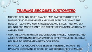 TRAINING BECOMES CUSTOMIZED
• MODERN TECHNOLOGIES ENABLE EMPLOYEES TO STUDY WITH
MOBILE DEVICES WHENEVER AND WHEREVER THEY WANT. THE
RESULT – LEARNING NEW KNOWLEDGE AND SKILLS – ULTIMATELY
COUNTS FOR MORE THAN THEIR PRESENCE IN A SEMINAR ROOM AT
A GIVEN TIME.
• WHAT REMAINS IN HR MAY BECOME MORE PROJECT-ORIENTED AND
AIMED AT IMPROVING ORGANIZATIONAL EFFECTIVENESS – SUCH AS
HELPING TO INTEGRATE A NEW ACQUISITION.
• HR ANALYTICS GROUPS HAVE BEEN ESTABLISHED TO ANALYSE
DATA AND DETERMINE DRIVERS OF WORKFORCE PERFORMANCE.
 