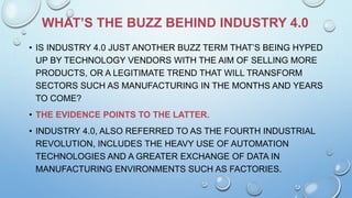 WHAT’S THE BUZZ BEHIND INDUSTRY 4.0
• IS INDUSTRY 4.0 JUST ANOTHER BUZZ TERM THAT’S BEING HYPED
UP BY TECHNOLOGY VENDORS WITH THE AIM OF SELLING MORE
PRODUCTS, OR A LEGITIMATE TREND THAT WILL TRANSFORM
SECTORS SUCH AS MANUFACTURING IN THE MONTHS AND YEARS
TO COME?
• THE EVIDENCE POINTS TO THE LATTER.
• INDUSTRY 4.0, ALSO REFERRED TO AS THE FOURTH INDUSTRIAL
REVOLUTION, INCLUDES THE HEAVY USE OF AUTOMATION
TECHNOLOGIES AND A GREATER EXCHANGE OF DATA IN
MANUFACTURING ENVIRONMENTS SUCH AS FACTORIES.
 