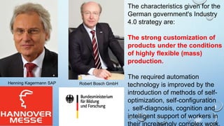 Henning Kagermann SAP Robert Bosch GmbH
The characteristics given for the
German government's Industry
4.0 strategy are:
The strong customization of
products under the conditions
of highly flexible (mass)
production.
The required automation
technology is improved by the
introduction of methods of self-
optimization, self-configuration
, self-diagnosis, cognition and
intelligent support of workers in
their increasingly complex work.
 