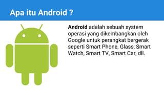 Apa itu Android ?
Android adalah sebuah system
operasi yang dikembangkan oleh
Google untuk perangkat bergerak
seperti Smart Phone, Glass, Smart
Watch, Smart TV, Smart Car, dll.
 
