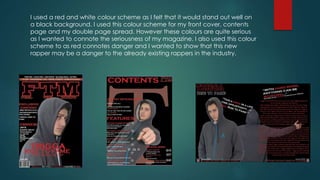 I used a red and white colour scheme as I felt that it would stand out well on
a black background. I used this colour scheme for my front cover, contents
page and my double page spread. However these colours are quite serious
as I wanted to connote the seriousness of my magazine. I also used this colour
scheme to as red connotes danger and I wanted to show that this new
rapper may be a danger to the already existing rappers in the industry.
 