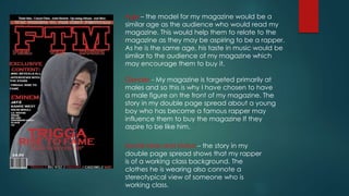 Age – the model for my magazine would be a
similar age as the audience who would read my
magazine. This would help them to relate to the
magazine as they may be aspiring to be a rapper.
As he is the same age, his taste in music would be
similar to the audience of my magazine which
may encourage them to buy it.
Gender - My magazine is targeted primarily at
males and so this is why I have chosen to have
a male figure on the front of my magazine. The
story in my double page spread about a young
boy who has become a famous rapper may
influence them to buy the magazine If they
aspire to be like him.
Social class and status – the story in my
double page spread shows that my rapper
is of a working class background. The
clothes he is wearing also connote a
stereotypical view of someone who is
working class.
 