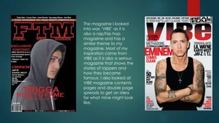 The magazine I looked
into was ‘VIBE’ as it is
also a rap/hip hop
magazine and has a
similar theme to my
magazine. Most of my
inspiration came from
VIBE as it is also a serious
magazine that shows the
stories of rappers and
how they became
famous. I also looked at
VIBE magazine contents
pages and double page
spreads to get an idea
for what mine might look
like.
 