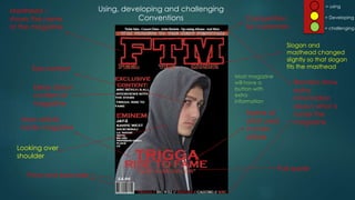 Using, developing and challenging
Conventions
Masthead –
shows the name
of the magazine
Banners show
extra
information
about what is
inside the
magazineMain article
inside magazine
Eye contact
Name of
artist used
in main
article
Price and barcode
Ideas about
content of
magazine
Competition
for customers
Slogan and
masthead changed
slightly so that slogan
fits the masthead
Pull quote
Looking over
shoulder
= using
= Developing
= challenging
Most magazine
will have a
button with
extra
information
 