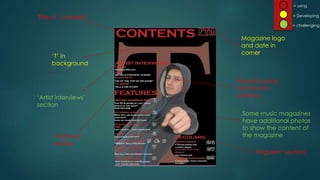 = using
= challenging
= Developing
Title of ‘contents’
Magazine logo
and date in
corner
‘Features’
section
‘Regulars’ section
Model looking
directly into
camera
‘T’ in
background
‘Artist interviews’
section
Some music magazines
have additional photos
to show the content of
the magazine
 