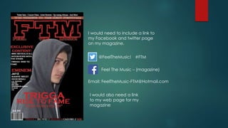 I would need to include a link to
my Facebook and twitter page
on my magazine.
@FeelTheMusic!
Feel The Music – (magazine)
Email: FeelTheMusic-FTM@Hotmail.com
I would also need a link
to my web page for my
magazine
#FTM
 