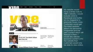 My website would
have a similar style to
VIBE’s website. I would
include a link to
Facebook and twitter
on my magazine to
promote it even more.
Customers would get
the latest updates
about my upcoming
magazines and the
new content which will
feature in them. I
would also release
exclusive content onto
the website that
customers would only
be able to view online.
 