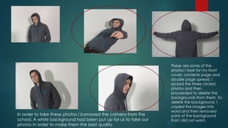 These are some of the
photos I took for my front
cover, contents page and
double page spread. I
picked the three circled
photos and then
proceeded to delete the
backgrounds from them. To
delete the background, I
copied the images into
word and then removed
parts of the background
that I did not want.
In order to take these photos I borrowed the camera from the
school. A white background had been put up for us to take our
photos in order to make them the best quality.
 